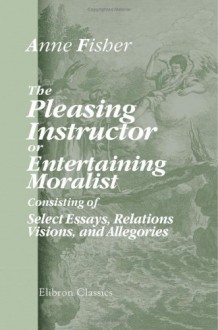 The Pleasing Instructor, or, Entertaining Moralist: Consisting of Select Essays, Relations, Visions, and Allegories: Collected from the Most Eminent ... Which Are Prefixed New Thoughts on Education - Anne Fisher