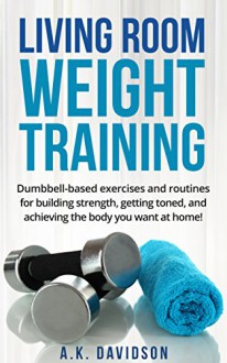 Living Room Weight Training: Dumbbell-based exercises and routines for building strength, getting toned, and achieving the body you want at home! (Living Room Fit Book 2) - A.K. Davidson