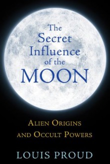 The Secret Influence of the Moon: Alien Origins and Occult Powers - Louis Proud