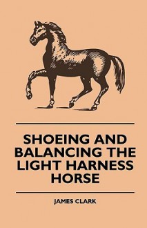 Shoeing and Balancing the Light Harness Horse - James Clark, L.C.R. Cameron