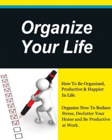 Organize Your Life, How To Be Organized, Productive & Happier In Life, Organize Now To Reduce Stress,Unclutter Your Home and Be Productive at Work. (How to plan your life, Get Organized) - David Evans