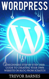 Wordpress: A Beginners Step-By-Step User Guide To Creating Your Own Website Or Blog From Scratch (Wordpress For Beginners, Web Development, Web Design) - Trevor Barnes