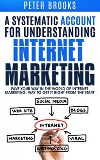 A Systematic Account for Understanding Internet Marketing: Pave Your Own Way In The World Of Internet Marketing: Way To Get It Right From The Start - Peter Brooks