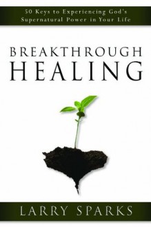 Breakthrough Healing: 50 Keys to Experiencing God's Supernatural Power in Your Life - Larry Sparks