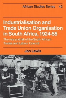 Industrialisation and Trade Union Organization in South Africa, 1924 1955: The Rise and Fall of the South African Trades and Labour Council - Jon Lewis