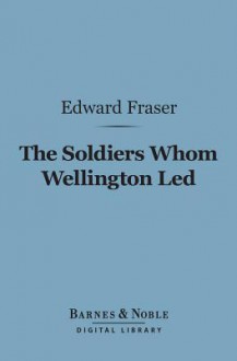 The Soldiers Whom Wellington Led (Barnes & Noble Digital Library): Deeds of Daring, Chivalry, and Renown - Edward Fraser