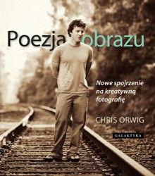 Poezja obrazu. Nowe spojrzenie na kreatywną fotografię. - Chris Orwig, Piotr Cieślak