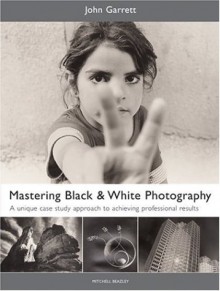 Mastering Black & White Photography: A Unique Case Study Approach to Achieving Professional Results - John Garrett