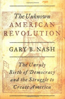 The Unknown American Revolution: The Unruly Birth of Democracy and the Struggle to Create America - Gary B. Nash