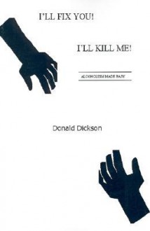 I'll Fix You! I'll Kill Me!: Alcoholism Made Easy - Donald Dickson