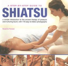 A Step-By-Step Guide to Shiatsu: An easy-to-follow illustrated manual for the ancient Japanese system of therapeutic pressure for health and well being ... taken photographs (Step By Step Guide to) - Susanne Franzen