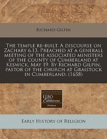 The temple re-built. A discourse on Zachary 6. 13. Preached at a generall meeting of the associated ministers of the county of Cumberland at Keswick, May 19. by Richard Gilpin, pastor of the church at Graistock in Cumberland. (1658) - Richard Gilpin