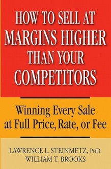 How to Sell at Margins Higher Than Your Competitors: Winning Every Sale at Full Price, Rate, or Fee - Lawrence L. Steinmetz, William T. Brooks