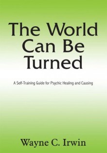 The World Can Be Turned:A Self-Training Guide for Psychic Healing and Causing - Wayne C. Irwin