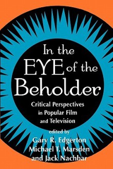 In the Eye of the Beholder: Critical Perspectives in Popular Film and Television - Gary R. Edgerton, Michael T. Marsden, Jack Nachbar