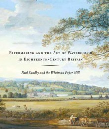 Papermaking and the Art of Watercolor in Eighteenth-Century Britain: Paul Sandby and the Whatman Paper Mill - Theresa Fairbanks Harris, Scott Wilcox