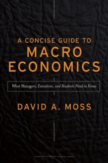 A Concise Guide to Macroeconomics: What Managers, Executives, and Students Need to Know - David Moss