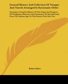 General History And Collection Of Voyages And Travels Arranged In Systematic Order: Forming A Complete History Of The Origin And Progress Of ... Earliest Ages To The Present Time Part Two - Robert Kerr