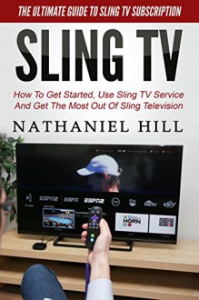 Sling TV: The Ultimate Guide To Sling TV Subscription - How To Get Started, Use Sling TV Service And Get The Most Out Of Sling Television (Amazon Fire TV, Fire Stick, Netflix) - Nathaniel Hill