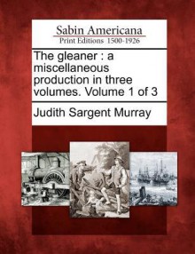 The Gleaner: A Miscellaneous Production in Three Volumes. Volume 1 of 3 - Judith Sargent Murray