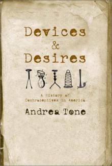 Devices and Desires: A History of Contraceptives in America - Andrea Tone