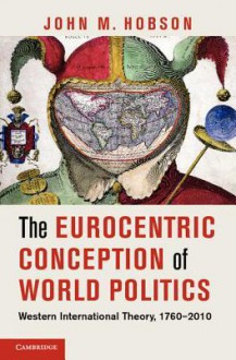 The Eurocentric Conception of World Politics: Western International Theory, 1760 2010 - John M. Hobson