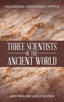 Three Scientists of the Ancient World: Anaxagoras, Archimedes, Hypatia - John Wain, Laszlo Solymar