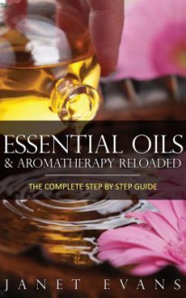 Essential Oils & Aromatherapy Reloaded: The Complete Step by Step Guide - Janet Evans