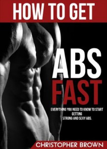 How to get ABS Fast: Everything you need to know to start getting strong and sexy ABS (All you need to know to have a perfect body) - Christopher Brown