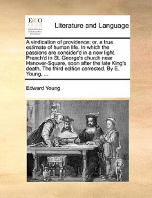 A vindication of providence: or, a true estimate of human life. In which the passions are consider'd in a new light. Preach'd in St. George's church near Hanover-Square, soon after the late King's death. The third edition corrected. By E. Young, ... - Edward Young
