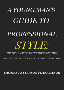 A YOUNG MAN'S GUIDE TO PROFESSIONAL STYLE: THE FIVE BASIC STYLE TIPS FOR YOUNG MEN THAT NO ONE WILL TELL YOU BUT EXPECT YOU TO KNOW - Thomas Flanagan