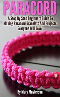 Paracord: A Step By Step Beginners Guide To Making Paracord Bracelets And Projects Everyone Will Love! - Mary Masterson