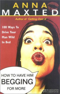 How to Have Him Begging for More: 100 Ways to Drive Your Man Wild in Bed - Anna Maxted