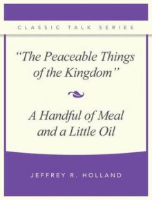 The Peaceable Things of the Kingdom and a Handful of Meal and a Little Oil - Jeffrey R. Holland