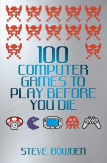 100 Computer Games to Play Before You Die - Steve Bowden