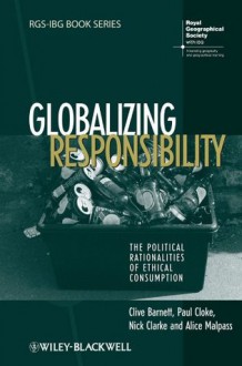 Globalizing Responsibility: The Political Rationalities of Ethical Consumption (RGS-IBG Book Series) - Clive Barnett, Paul Cloke, Nick Clarke, Alice Malpass