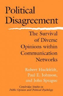 Political Disagreement: The Survival of Diverse Opinions Within Communication Networks - Robert Huckfeldt, Paul E. Johnson, John Sprague
