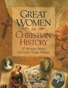 Great Women in Christian History: 37 Women Who Changed Their World - A. Kenneth Curtis, Dan Graves