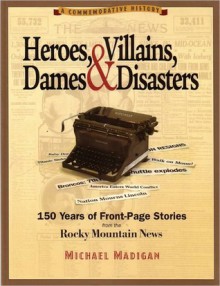 Heroes, Villains, Dames & Disasters / 150 Years of Front-Page Stories from the Rocky Mountain News - Michael Madigan