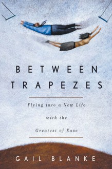 Between Trapezes: Flying into a New Life with the Greatest of Ease - Gail Blanke