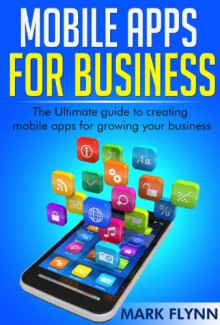 Mobile Apps: for Business- The Ultimate Guide to creating Mobile Apps for growing your Business (Startup Success, Small Business Marketing) - Mark Flynn