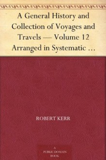 A General History and Collection of Voyages and Travels - Volume 12 Arranged in Systematic Order: Forming a Complete History of the Origin and Progress ... from the Earliest Ages to the Present Time - Robert Kerr