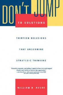 Don't Jump to Solutions: Thirteen Delusions That Undermine Strategic Thinking - William B. Rouse, Cedric Crocker