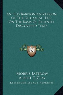 An Old Babylonian Version of the Gilgamesh Epic on the Basis of Recently Discovered Texts - Morris Jastrow Jr., Albert T. Clay