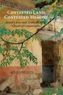 Contested Land, Contested Memory: Israel's Jews and Arabs and the Ghosts of Catastrophe - Jo Roberts