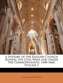 A History of the English Church During the Civil Wars and Under the Commonwealth, 1640-1660, Volume 2 - William Shaw