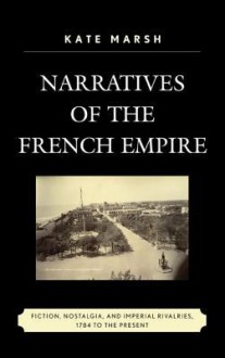 Narratives of the French Empire: Fiction, Nostalgia, and Imperial Rivalries, 1784 to the Present - Kate Marsh