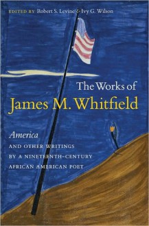 The Works of James M. Whitfield: "America" and Other Writings by a Nineteenth-Century African American Poet - Robert S. Levine, Ivy G. Wilson