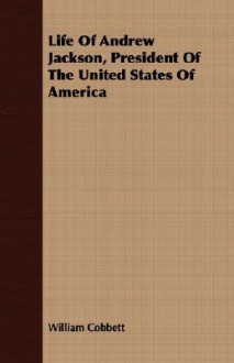 Life of Andrew Jackson, President of the United States of America - William Cobbett