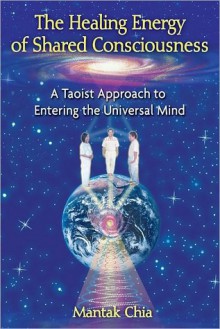 The Healing Energy of Shared Consciousness: A Taoist Approach to Entering the Universal Mind - Mantak Chia